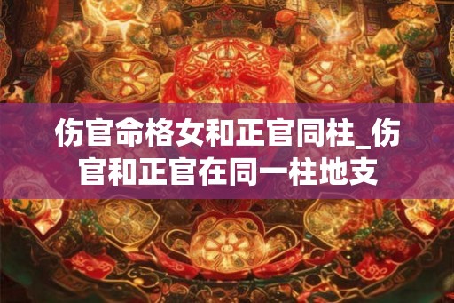 伤官命格女和正官同柱_伤官和正官在同一柱地支