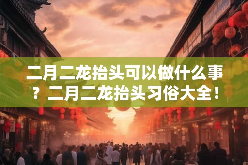 二月二龙抬头可以做什么事？二月二龙抬头习俗大全！