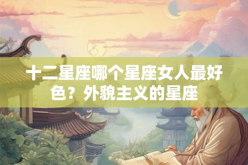 十二星座哪个星座女人最好色？外貌主义的星座