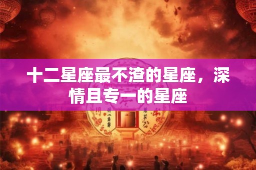十二星座最不渣的星座，深情且专一的星座