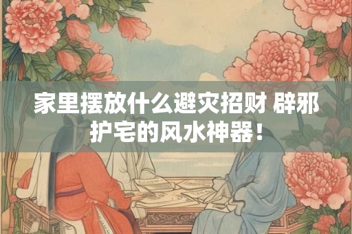 家里摆放什么避灾招财 辟邪护宅的风水神器！