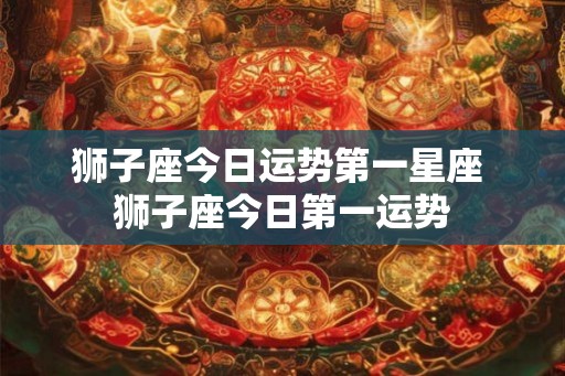 狮子座今日运势第一星座 狮子座今日第一运势