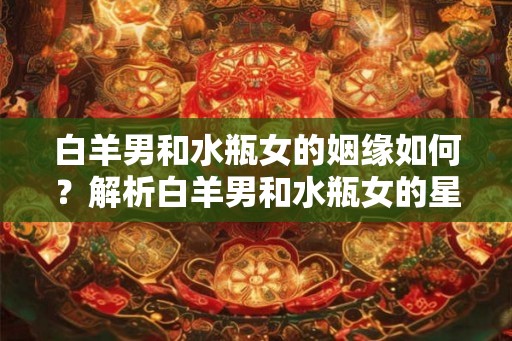 白羊男和水瓶女的姻缘如何？解析白羊男和水瓶女的星座配对指数