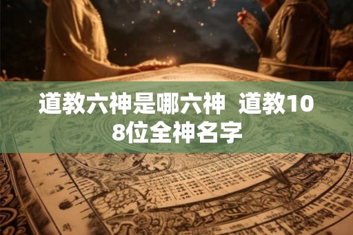 道教六神是哪六神  道教108位全神名字