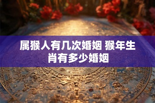 属猴人有几次婚姻 猴年生肖有多少婚姻 属猴人有几次婚姻 猴年生肖有多少婚姻
