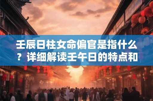 壬辰日柱女命偏官是指什么?详细解读壬午日的特点和命运 壬辰日柱女命偏官是指什么?详细解读壬午日的特点和命运