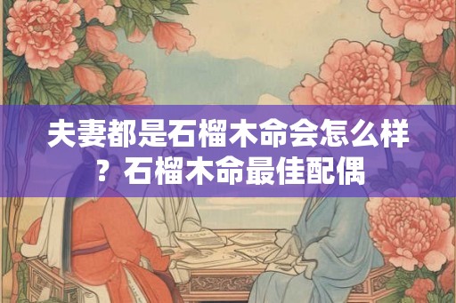 夫妻都是石榴木命会怎么样?石榴木命最佳配偶 夫妻都是石榴木命会怎么样?石榴木命最佳配偶