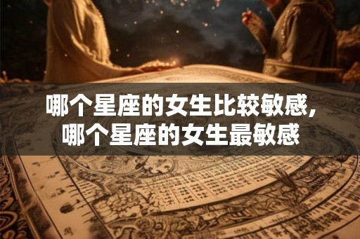 哪个星座的女生比较敏感,哪个星座的女生最敏感 哪个星座的女生比较敏感,哪个星座的女生最敏感