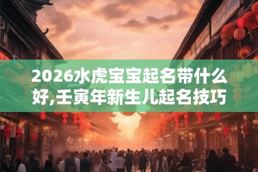2026水虎宝宝起名带什么好,壬寅年新生儿起名技巧 2026水虎宝宝起名带什么好,壬寅年新生儿起名技巧