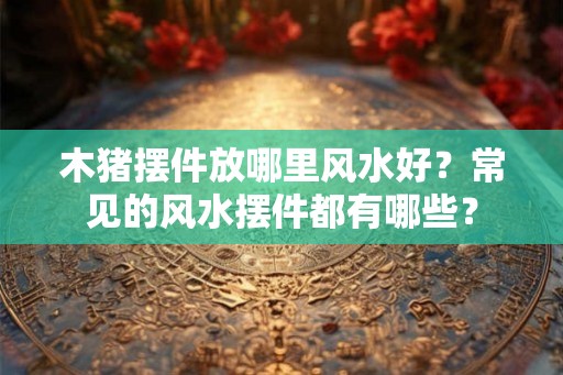 木猪摆件放哪里风水好?常见的风水摆件都有哪些? 木猪摆件放哪里风水好?常见的风水摆件都有哪些?