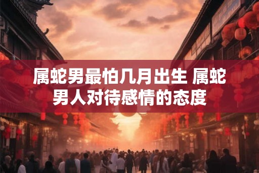 属蛇男最怕几月出生 属蛇男人对待感情的态度