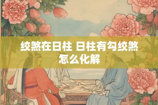绞煞在日柱 日柱有勾绞煞怎么化解 绞煞在日柱 日柱有勾绞煞怎么化解