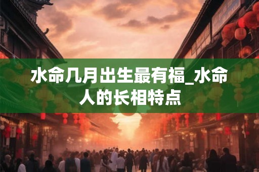 水命几月出生最有福_水命人的长相特点