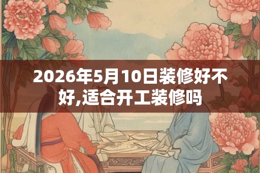 2026年5月10日装修好不好,适合开工装修吗
