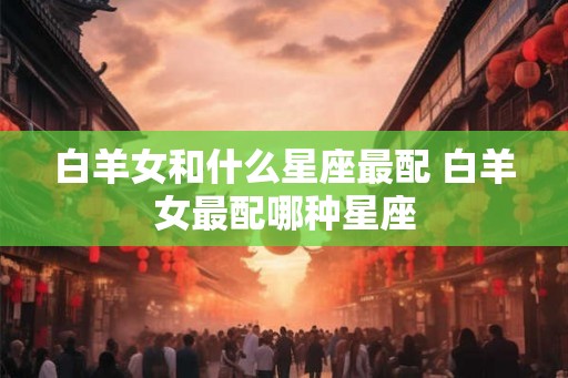 白羊女和什么星座最配 白羊女最配哪种星座