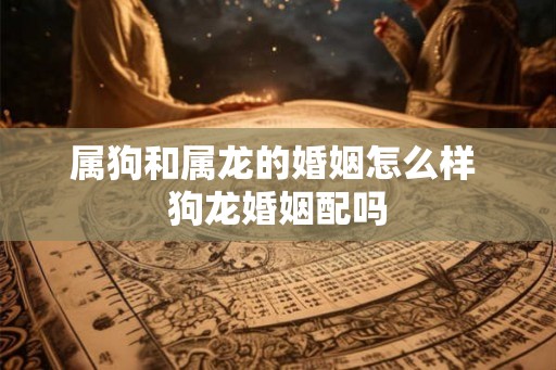 属狗和属龙的婚姻怎么样 狗龙婚姻配吗