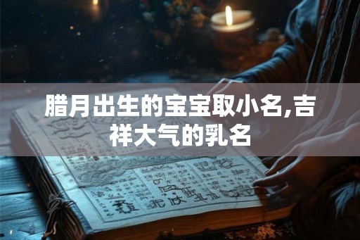 腊月出生的宝宝取小名,吉祥大气的乳名 腊月出生的宝宝取小名,吉祥大气的乳名