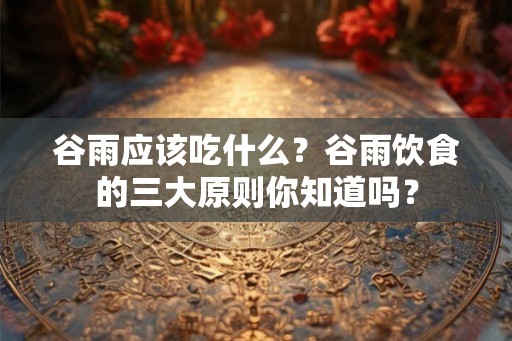 谷雨应该吃什么？谷雨饮食的三大原则你知道吗？
