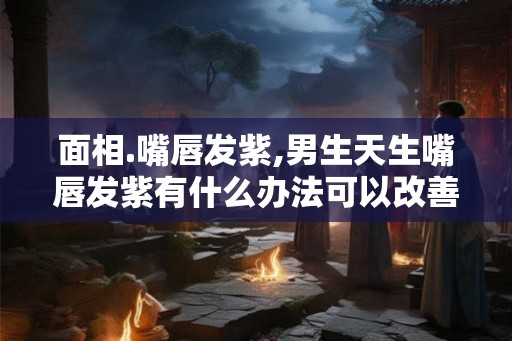面相.嘴唇发紫,男生天生嘴唇发紫有什么办法可以改善呢？