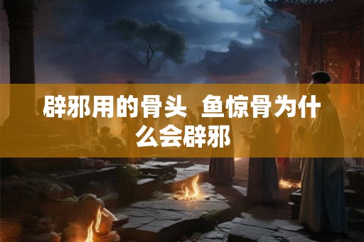 辟邪用的骨头  鱼惊骨为什么会辟邪