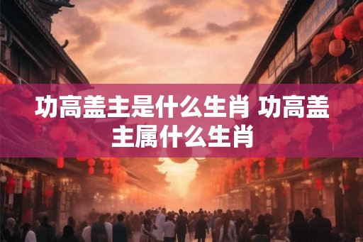 功高盖主是什么生肖 功高盖主属什么生肖