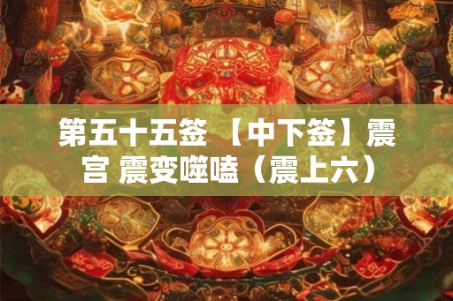 第五十五签 【中下签】震宫 震变噬嗑(震上六) 第五十五签 【中下签】震宫 震变噬嗑(震上六)