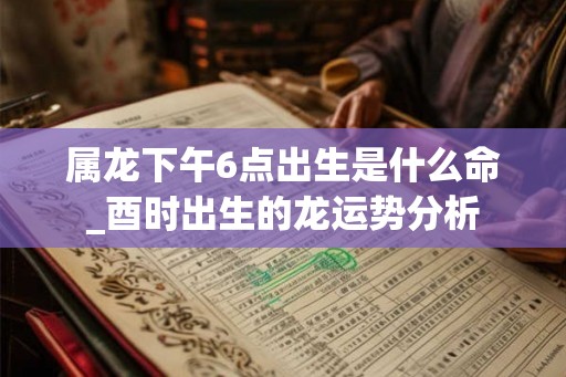 属龙下午6点出生是什么命_酉时出生的龙运势分析