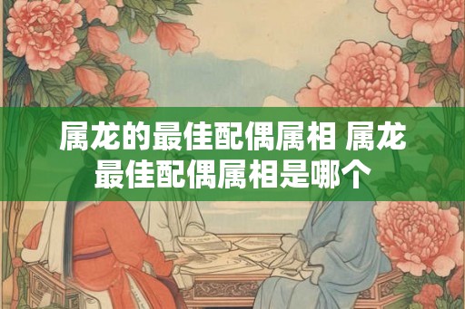 属龙的最佳配偶属相 属龙最佳配偶属相是哪个 属龙的最佳配偶属相 属龙最佳配偶属相是哪个