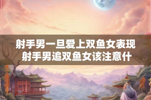 射手男一旦爱上双鱼女表现 射手男追双鱼女该注意什么 射手男一旦爱上双鱼女表现 射手男追双鱼女该注意什么
