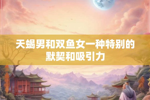 天蝎男和双鱼女一种特别的默契和吸引力 天蝎男和双鱼女一种特别的默契和吸引力