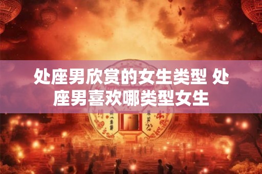 处座男欣赏的女生类型 处座男喜欢哪类型女生