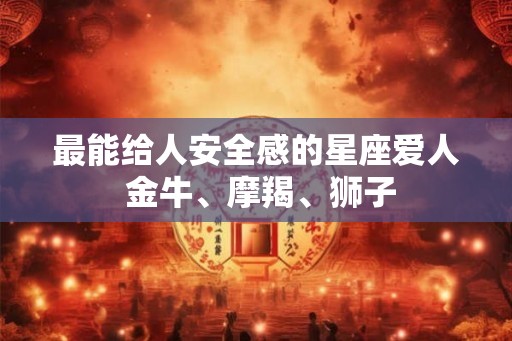 最能给人安全感的星座爱人 金牛、摩羯、狮子