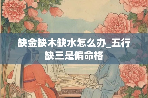 缺金缺木缺水怎么办_五行缺三是偏命格
