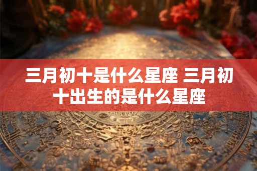 三月初十是什么星座 三月初十出生的是什么星座 三月初十是什么星座 三月初十出生的是什么星座