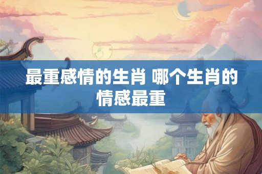 最重感情的生肖 哪个生肖的情感最重 最重感情的生肖 哪个生肖的情感最重