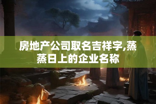 房地产公司取名吉祥字,蒸蒸日上的企业名称 房地产公司取名吉祥字,蒸蒸日上的企业名称