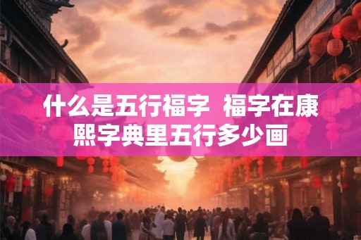 什么是五行福字 福字在康熙字典里五行多少画 什么是五行福字 福字在康熙字典里五行多少画