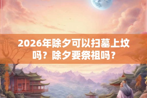2026年除夕可以扫墓上坟吗？除夕要祭祖吗？