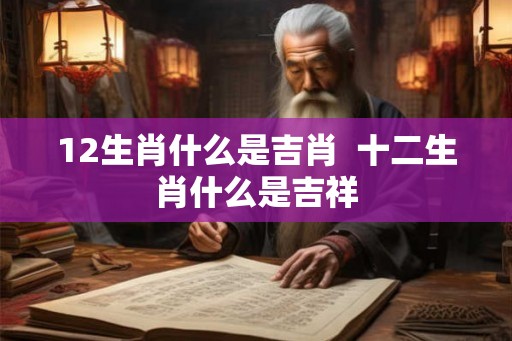 12生肖什么是吉肖  十二生肖什么是吉祥