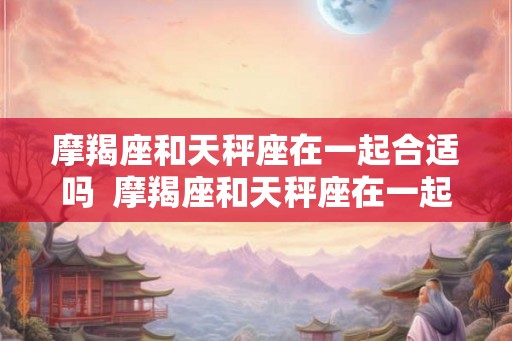 摩羯座和天秤座在一起合适吗  摩羯座和天秤座在一起的可能性是多少
