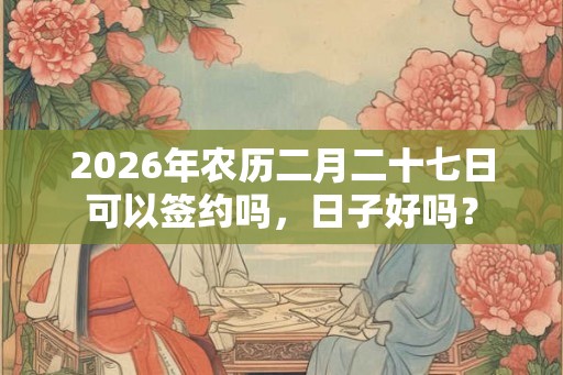 2026年农历二月二十七日可以签约吗，日子好吗？