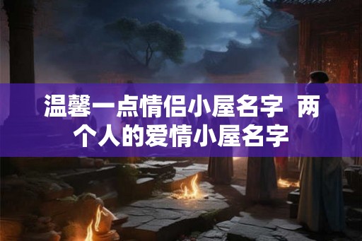 温馨一点情侣小屋名字 两个人的爱情小屋名字 温馨一点情侣小屋名字 两个人的爱情小屋名字