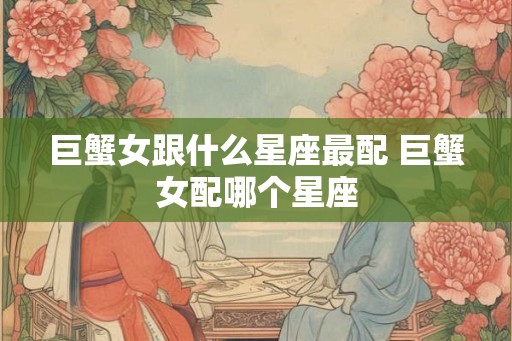 巨蟹女跟什么星座最配 巨蟹女配哪个星座