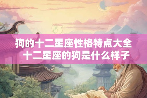 狗的十二星座性格特点大全  十二星座的狗是什么样子的