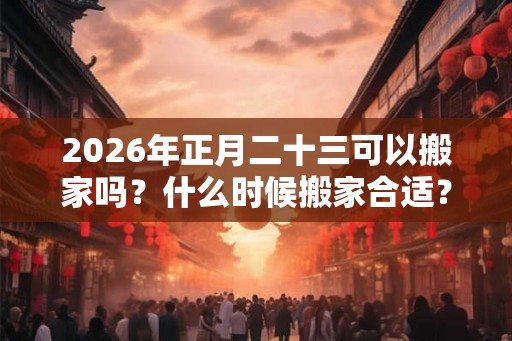 2026年正月二十三可以搬家吗？什么时候搬家合适？