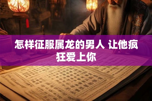 怎样征服属龙的男人 让他疯狂爱上你