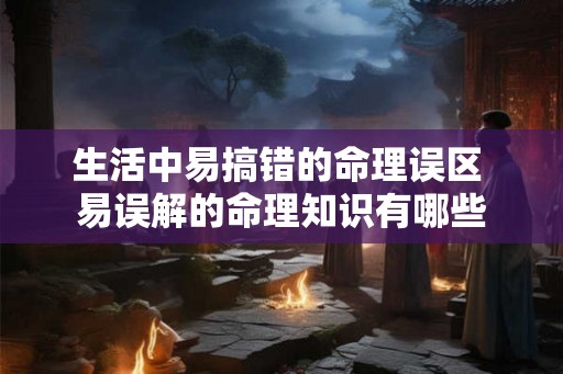 生活中易搞错的命理误区 易误解的命理知识有哪些