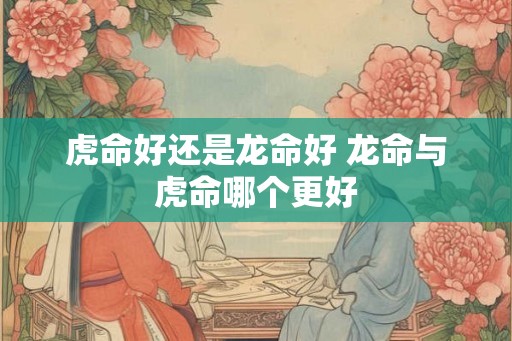 虎命好还是龙命好 龙命与虎命哪个更好
