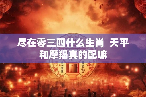 尽在零三四什么生肖  天平和摩羯真的配嘛