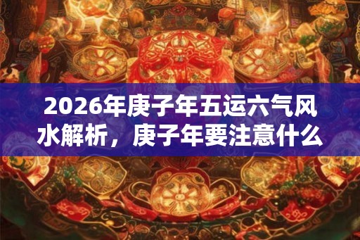 2026年庚子年五运六气风水解析,庚子年要注意什么? 2026年庚子年五运六气风水解析,庚子年要注意什么?